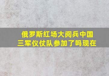 俄罗斯红场大阅兵中国三军仪仗队参加了吗现在