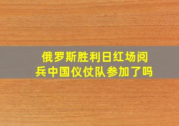 俄罗斯胜利日红场阅兵中国仪仗队参加了吗