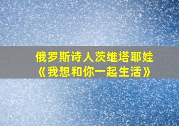 俄罗斯诗人茨维塔耶娃《我想和你一起生活》