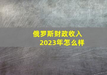 俄罗斯财政收入2023年怎么样