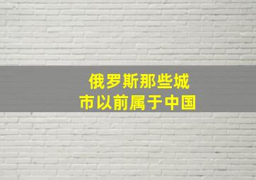 俄罗斯那些城市以前属于中国