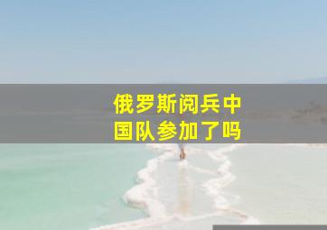 俄罗斯阅兵中国队参加了吗