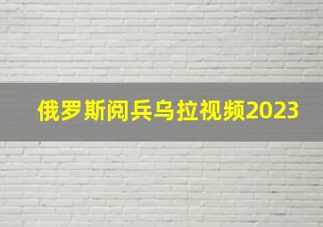 俄罗斯阅兵乌拉视频2023