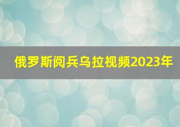 俄罗斯阅兵乌拉视频2023年