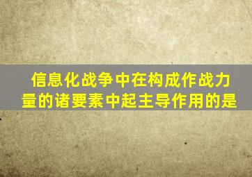 信息化战争中在构成作战力量的诸要素中起主导作用的是