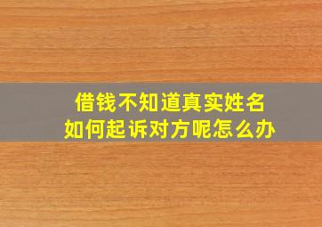 借钱不知道真实姓名如何起诉对方呢怎么办