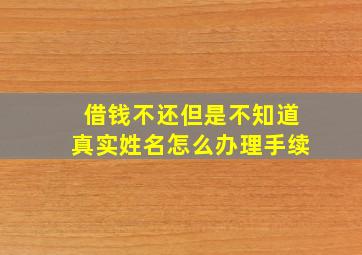 借钱不还但是不知道真实姓名怎么办理手续