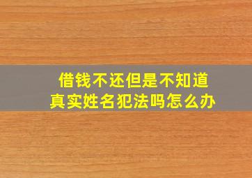 借钱不还但是不知道真实姓名犯法吗怎么办