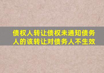 债权人转让债权未通知债务人的该转让对债务人不生效