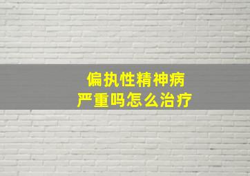 偏执性精神病严重吗怎么治疗