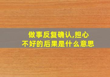 做事反复确认,担心不好的后果是什么意思