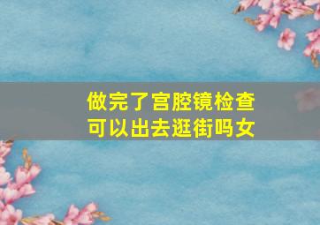 做完了宫腔镜检查可以出去逛街吗女