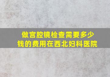 做宫腔镜检查需要多少钱的费用在西北妇科医院