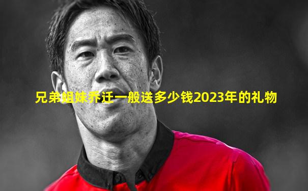 兄弟姐妹乔迁一般送多少钱2023年的礼物