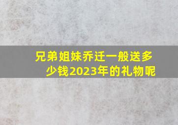 兄弟姐妹乔迁一般送多少钱2023年的礼物呢