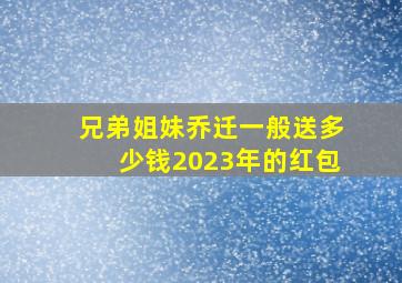 兄弟姐妹乔迁一般送多少钱2023年的红包