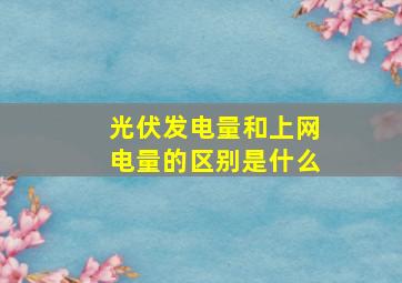 光伏发电量和上网电量的区别是什么