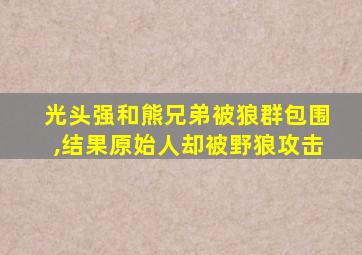 光头强和熊兄弟被狼群包围,结果原始人却被野狼攻击