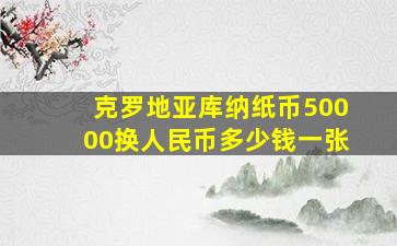 克罗地亚库纳纸币50000换人民币多少钱一张