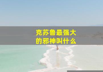 克苏鲁最强大的邪神叫什么