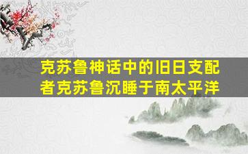 克苏鲁神话中的旧日支配者克苏鲁沉睡于南太平洋