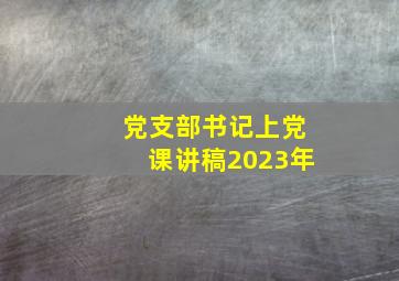 党支部书记上党课讲稿2023年