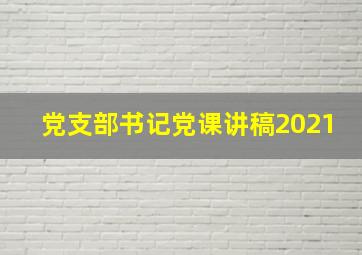 党支部书记党课讲稿2021