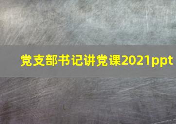 党支部书记讲党课2021ppt