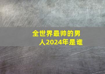 全世界最帅的男人2024年是谁