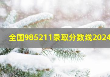 全国985211录取分数线2024年