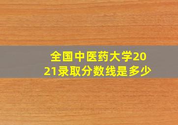 全国中医药大学2021录取分数线是多少