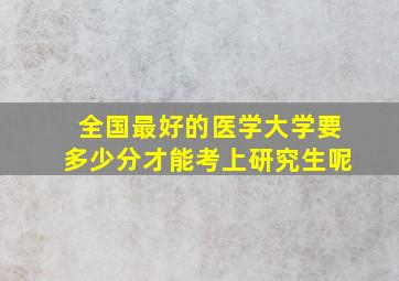 全国最好的医学大学要多少分才能考上研究生呢