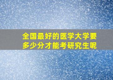 全国最好的医学大学要多少分才能考研究生呢