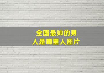 全国最帅的男人是哪里人图片