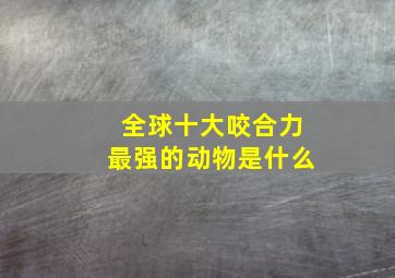 全球十大咬合力最强的动物是什么