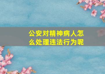 公安对精神病人怎么处理违法行为呢