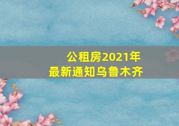 公租房2021年最新通知乌鲁木齐