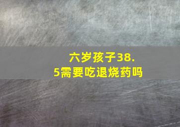 六岁孩子38.5需要吃退烧药吗