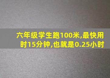 六年级学生跑100米,最快用时15分钟,也就是0.25小时