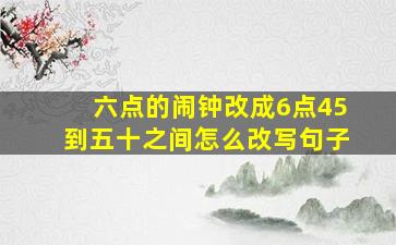 六点的闹钟改成6点45到五十之间怎么改写句子