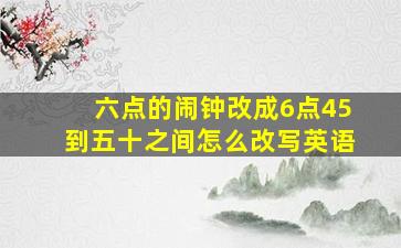 六点的闹钟改成6点45到五十之间怎么改写英语