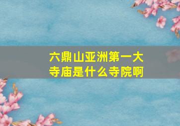 六鼎山亚洲第一大寺庙是什么寺院啊