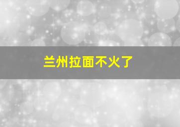 兰州拉面不火了