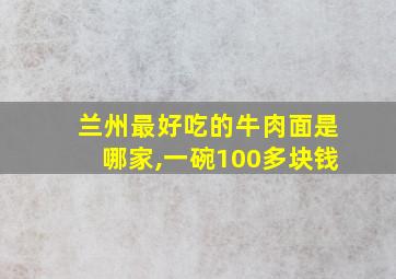 兰州最好吃的牛肉面是哪家,一碗100多块钱