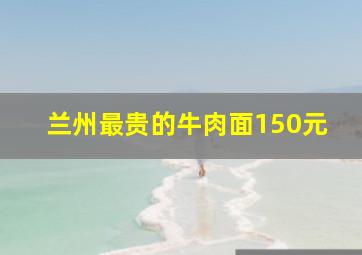 兰州最贵的牛肉面150元