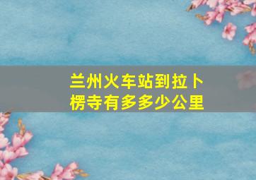 兰州火车站到拉卜楞寺有多多少公里