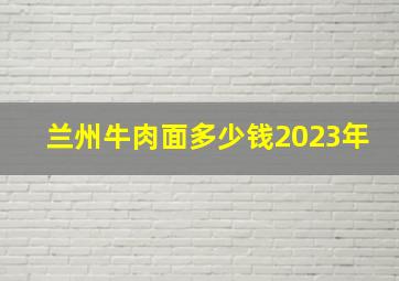 兰州牛肉面多少钱2023年