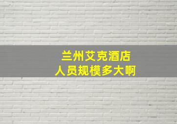 兰州艾克酒店人员规模多大啊