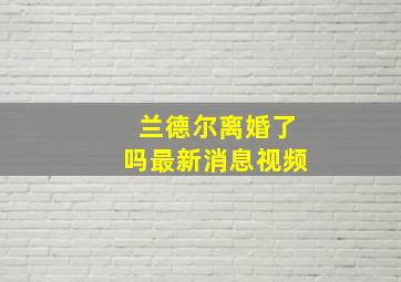 兰德尔离婚了吗最新消息视频