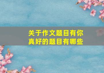 关于作文题目有你真好的题目有哪些